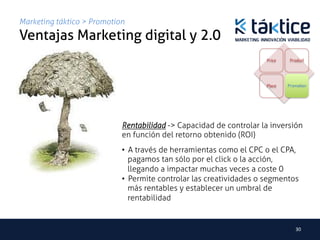 Marketing táktico > Promotion
Ventajas Marketing digital y 2.0	
                                                                     Price    Product




                                                                    Place    Promotion




                            Rentabilidad -> Capacidad de controlar la inversión
                            en función del retorno obtenido (ROI)	
                            •  A través de herramientas como el CPC o el CPA,
                               pagamos tan sólo por el click o la acción,
                               llegando a impactar muchas veces a coste 0
                            •  Permite controlar las creatividades o segmentos
                               más rentables y establecer un umbral de
                               rentabilidad


                                                                                30	
  
 