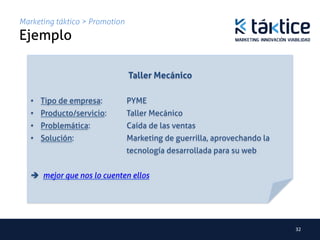 Marketing táktico > Promotion
Ejemplo	
                                            	
                                  Taller Mecánico	
   	
   •  Tipo de empresa: 	
        	
PYME	
   •  Producto/servicio: 	
      	
Taller Mecánico	
   •  Problemática: 	
      	
   	
Caída de las ventas	
   •  Solución: 	
     	
   	
   	
Marketing de guerrilla, aprovechando la
        	
   	
   	
   	
   	
   	
tecnología desarrollada para su web   	
	
   	
   è mejor que nos lo cuenten ellos	




                                                                                32	
  
 