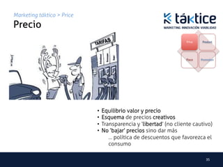 Marketing táktico > Price
Precio	
                                                                  Price	
      Product




                                                                  Place       Promotion	
  




                            •  Equilibrio valor y precio
                            •  Esquema de precios creativos
                            •  Transparencia y ‘libertad’ (no cliente cautivo)
                            •  No ‘bajar’ precios sino dar más
                                  … política de descuentos que favorezca el
                                  consumo

                                                                                  35	
  
 