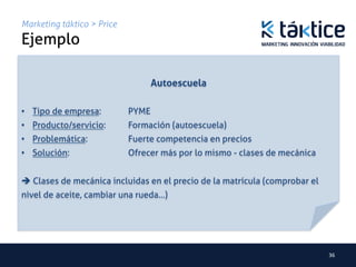 Marketing táktico > Price
Ejemplo	
                                           	
                                           	
                                     Autoescuela	
	
•  Tipo de empresa: 	
        	
PYME	
•  Producto/servicio: 	
      	
Formación (autoescuela)	
•  Problemática: 	
      	
   	
Fuerte competencia en precios	
•  Solución: 	
     	
   	
   	
Ofrecer más por lo mismo - clases de mecánica 	
     	
   	
   	
   	
   	
   	
	
è Clases de mecánica incluidas en el precio de la matrícula (comprobar el
nivel de aceite, cambiar una rueda…)	
	




                                                                                   36	
  
 