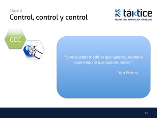 Clave 4
Control, control y control	


CCC	
  

                   "Si	
  no	
  puedes	
  medir	
  lo	
  que	
  quieres,	
  acabarás	
  
                             queriendo	
  lo	
  que	
  puedes	
  medir.”

                                                                Tom Peters




                                                                                           41	
  
 