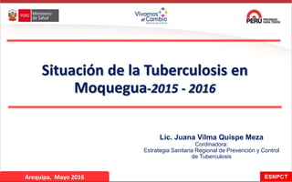 Situación de la Tuberculosis en
Moquegua-2015 - 2016
Lic. Juana Vilma Quispe Meza
Cordinadora:
Estrategia Sanitaria Regional de Prevención y Control
de Tuberculosis
Arequipa, Mayo 2016
 