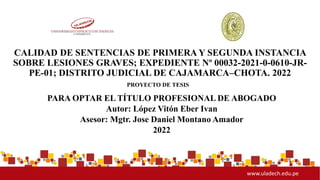 www.uladech.edu.pe
CALIDAD DE SENTENCIAS DE PRIMERA Y SEGUNDA INSTANCIA
SOBRE LESIONES GRAVES; EXPEDIENTE Nº 00032-2021-0-0610-JR-
PE-01; DISTRITO JUDICIAL DE CAJAMARCA–CHOTA. 2022
PARA OPTAR EL TÍTULO PROFESIONAL DE ABOGADO
Autor: López Vitón Eber Ivan
Asesor: Mgtr. Jose Daniel Montano Amador
2022
PROYECTO DE TESIS
 