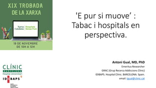'E pur si muove’ :
Tabac i hospitals en
perspectiva.
Antoni Gual, MD, PhD
Emeritus Researcher
GRAC (Grup Recerca Addiccions Clínic)
IDIBAPS. Hospital Clínic. BARCELONA. Spain.
email: tgual@clinic.cat
 