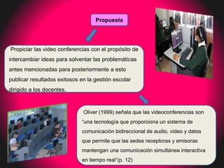 Propuesta




Propiciar las video conferencias con el propósito de
intercambiar ideas para solventar las problemáticas
antes mencionadas para posteriormente a esto
publicar resultados exitosos en la gestión escolar
dirigido a los docentes.



                              Oliver (1999) señala que las videoconferencias son
                             “una tecnología que proporciona un sistema de
                             comunicación bidireccional de audio, video y datos
                             que permite que las sedes receptoras y emisoras
                             mantengan una comunicación simultánea interactiva
                             en tiempo real“(p. 12)
 