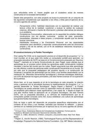 que, articulados entre sí, hacen posible que el ciudadano actúe de manera
constructiva en la sociedad democrática17
.
Desde esta perspectiva, con este proyecto se busca la promoción de un conjunto de
las siguientes competencias que capacitan a los niños y niñas para el ejercicio de su
rol como agentes de cambio:
- Pensamiento crítico: habilidad relacionada con la capacidad de realizar una
lectura crítica de la realidad, cuestionar y evaluar la validez de cualquier
creencia, afirmación o fuente de información y plantear alternativas de solución
a un problema.
- Competencia Comunicativa: relacionada con la capacidad de entablar diálogos
constructivos con los demás, comunicar puntos de vista, posiciones,
necesidades, intereses e ideas propios, y comprender aquello que los demás
buscan comunicar.
- Habilidades Humanas y de Crecimiento Personal: son las capacidades
necesarias para identificar y responder constructivamente ante las emociones
propias y las de los demás, con el fin de establecer relaciones recíprocas y
constructivas.
El construccionismo y la Fluidez Tecnológica
One Laptop Per Child, es la organización pionera en el desarrollo de proyectos 1 a 1 a
nivel mundial, en el que cada niño recibe un computador portátil para aprender. La
propuesta educativa de OLPC se basa en el Construccionismo propuesto por Seymour
Papert18
, inspirado en la teoría Constructivista de Jean Piaget, quien plantea que el
aprendizaje es un proceso activo donde los aprendices están construyendo modelos
mentales y teorías del mundo que los rodea. Papert argumenta que este aprendizaje
es más efectivo cuando las personas están construyendo físicamente en el mundo. Es
por esto que la propuesta pedagógica del proyecto apunta a la construcción de
iniciativas y proyectos de aprendizaje que los niños y sus familias desarrollarán con la
mediación de diferentes herramientas tecnológicas y diversas estrategias didácticas,
con el fin de alcanzar los logros priorizados y de esta manera avanzar en la superación
de la pobreza.
Ahora bien, en lo que respecta al rol de la tecnología en este proyecto, la relación
única y personal con la tecnología favorece la implementación de proyectos 1 a 1 y
permite desarrollar la “fluidez tecnológica”. Según Papert y Resnick19
, la Fluidez
Tecnológica se puede entender como la capacidad misma de utilizar la herramienta,
de emplearla para elaborar cosas significativas y ser capaz de ir desde el origen de
una idea intuitiva hasta la aplicación de un proyecto tecnológico. De esta manera
OLPC, con su propuesta educativa y su vehículo de implementación que es el
computador portátil conocido como XO, busca establecer una cultura de aprendizaje
que genere fluidez tecnológica.
Esto se logra a partir del desarrollo de proyectos específicos relacionados con el
contexto de los niños y sus familias, actividad que favorece la reflexión y genera
cambios en su realidad promovidos por el ejercicio de su rol como agentes de cambio.
17
Enrique Chaux. Estándares Básicos de Competencias Ciudadanas. Formar para la
ciudadanía. Ministerio de Educación Nacional de Colombia. 2004
18
Papert, S. (1980). Mindstorms: Children, computers, and powerful ideas. New York: Basic
Books.
19
Papert, S., And M. Resnick. (1995). Technological Fluency and the Representation of
Knowledge. Proposal to the National Science Foundation. City: MIT Media Laboratory.
 