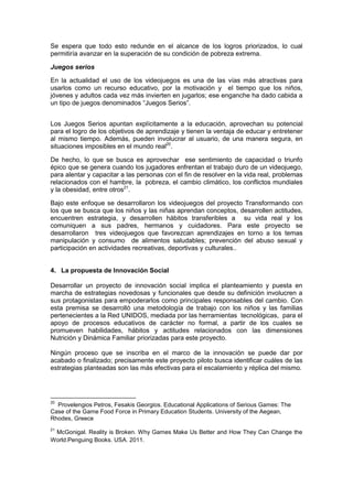 Se espera que todo esto redunde en el alcance de los logros priorizados, lo cual
permitiría avanzar en la superación de su condición de pobreza extrema.
Juegos serios
En la actualidad el uso de los videojuegos es una de las vías más atractivas para
usarlos como un recurso educativo, por la motivación y el tiempo que los niños,
jóvenes y adultos cada vez más invierten en jugarlos; ese enganche ha dado cabida a
un tipo de juegos denominados “Juegos Serios”.
Los Juegos Serios apuntan explícitamente a la educación, aprovechan su potencial
para el logro de los objetivos de aprendizaje y tienen la ventaja de educar y entretener
al mismo tiempo. Además, pueden involucrar al usuario, de una manera segura, en
situaciones imposibles en el mundo real20
.
De hecho, lo que se busca es aprovechar ese sentimiento de capacidad o triunfo
épico que se genera cuando los jugadores enfrentan el trabajo duro de un videojuego,
para alentar y capacitar a las personas con el fin de resolver en la vida real, problemas
relacionados con el hambre, la pobreza, el cambio climático, los conflictos mundiales
y la obesidad, entre otros21
.
Bajo este enfoque se desarrollaron los videojuegos del proyecto Transformando con
los que se busca que los niños y las niñas aprendan conceptos, desarrollen actitudes,
encuentren estrategia, y desarrollen hábitos transferibles a su vida real y los
comuniquen a sus padres, hermanos y cuidadores. Para este proyecto se
desarrollaron tres videojuegos que favorezcan aprendizajes en torno a los temas
manipulación y consumo de alimentos saludables; prevención del abuso sexual y
participación en actividades recreativas, deportivas y culturales..
4. La propuesta de Innovación Social
Desarrollar un proyecto de innovación social implica el planteamiento y puesta en
marcha de estrategias novedosas y funcionales que desde su definición involucren a
sus protagonistas para empoderarlos como principales responsables del cambio. Con
esta premisa se desarrolló una metodología de trabajo con los niños y las familias
pertenecientes a la Red UNIDOS, mediada por las herramientas tecnológicas, para el
apoyo de procesos educativos de carácter no formal, a partir de los cuales se
promueven habilidades, hábitos y actitudes relacionados con las dimensiones
Nutrición y Dinámica Familiar priorizadas para este proyecto.
Ningún proceso que se inscriba en el marco de la innovación se puede dar por
acabado o finalizado; precisamente este proyecto piloto busca identificar cuáles de las
estrategias planteadas son las más efectivas para el escalamiento y réplica del mismo.
20
Provelengios Petros, Fesakis Georgios. Educational Applications of Serious Games: The
Case of the Game Food Force in Primary Education Students. University of the Aegean,
Rhodes, Greece
21
McGonigal. Reality is Broken. Why Games Make Us Better and How They Can Change the
World.Penguing Books. USA. 2011.
 
