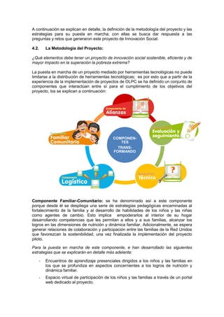 A continuación se explican en detalle, la definición de la metodología del proyecto y las
estrategias para su puesta en marcha; con ellas se busca dar respuesta a las
preguntas y retos que generaron este proyecto de Innovación Social.
4.2. La Metodología del Proyecto:
¿Qué elementos debe tener un proyecto de innovación social sostenible, eficiente y de
mayor impacto en la superación la pobreza extrema?
La puesta en marcha de un proyecto mediado por herramientas tecnológicas no puede
limitarse a la distribución de herramientas tecnológicas; es por esto que a partir de la
experiencia de la implementación de proyectos de OLPC se ha definido un conjunto de
componentes que interactúan entre sí para el cumplimiento de los objetivos del
proyecto, los se explican a continuación:
Componente Familiar-Comunitario: se ha denominado así a este componente
porque desde él se despliega una serie de estrategias pedagógicas encaminadas al
fortalecimiento de la familia y al desarrollo de habilidades de los niños y las niñas
como agentes de cambio. Esto implica empoderarlos al interior de su hogar
desarrollando competencias que les permitan a ellos y a sus familias, alcanzar los
logros en las dimensiones de nutrición y dinámica familiar. Adicionalmente, se espera
generar relaciones de colaboración y participación entre las familias de la Red Unidos
que favorezcan la sostenibilidad, una vez finalizada la implementación del proyecto
piloto.
Para la puesta en marcha de este componente, e han desarrollado las siguientes
estrategias que se explicarán en detalle más adelante:
- Encuentros de aprendizaje presenciales dirigidos a los niños y las familias en
los que se profundiza en aspectos concernientes a los logros de nutrición y
dinámica familiar.
- Espacio virtual de participación de los niños y las familias a través de un portal
web dedicado al proyecto.
COMPONEN-
TES
TRANS-
FORMANDO
FAMILIAR-
COMUNITARIO
EVALUACIÓNTÉCNICO
LOGÍSTICO
 