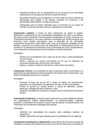 - Proyectos familiares que se desarrollarán en los encuentros de aprendizaje
relacionados con los logros de nutrición y dinámica familiar.
- Encuentros familiares que se realizarán al final de cada uno de los módulos de
aprendizaje para integrar a las familias, socializar los proyectos y los
aprendizajes desarrollados a lo largo del proceso.
- Videojuegos para el cambio diseñados para la promoción de los logros de
nutrición, prevención del abuso sexual y participación comunitaria.
Componente Logístico: a través de este componente se realiza el registro,
distribución y seguimiento de los computadores entregados a los niños y sus familias.
Así mismo para el desarrollo de los encuentros presenciales se hacen convenios con
instituciones educativas o con otras entidades municipales que brinden espacios que
funcionen como centros comunitarios para el desarrollo de las actividades
presenciales del proyecto. Estos deben estar cerca de la ubicación geográfica de las
familias y requieren un proceso previo de adecuación de infraestructura técnica que
consiste en la instalación de servidores para la administración de los computadores y
en la realización de adecuaciones para la conexión a internet inalámbrico.
Estrategias:
- Distribuir los computadores XO a cada uno de los niños y niñas beneficiados
con el proyecto.
- Ubicar y adecuar los centros comunitarios en los que se realizarán los
encuentros presenciales de los niños y las familias.
- Diseñar y publicar e material informativo en cada centro comunitario.
Componente Técnico: las actividades de este componente están encaminadas a la
generación de capacidad local para la prestación del soporte técnico del proyecto, que
abarca actividades preventivas y correctivas.
Estrategias:
- Promover el buen uso de los XO a través de talleres de mantenimiento
preventivo y el cumplimiento de reglamento de buen uso de la herramienta.
- Prestar el servicio de soporte técnico a través de diferentes canales:
presencial, mensajes de texto, telefónico y web.
- Capacitar a facilitadores locales para el apoyo local en la prestación del soporte
técnico.
Componente de Alianzas: a través de este componente se busca establecer alianzas
con organizaciones locales gubernamentales, no gubernamentales, empresas
privadas e instituciones de educación superior que favorezcan la implementación y la
financiación de las diferentes estrategias del proyecto.
Estrategias:
- Identificar las necesidades del proyecto para establecer alianzas de
cooperación.
- Realizar seguimiento de estas alianzas para el cumplimiento de sus objetivos .
Componente de Evaluación y Seguimiento: busca través de él se busca evaluar los
resultados e impactos del proyecto; para esto se levanta una línea base y al finalizar el
 