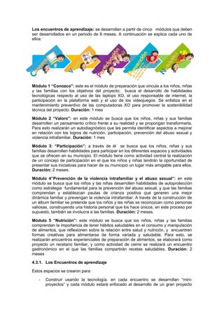 Los encuentros de aprendizaje: se desarrollan a partir de cinco módulos que deben
ser desarrollados en un periodo de 8 meses. A continuación se explica cada uno de
ellos:
Módulo 1 “Conozco”: este es el módulo de preparación que vincula a los niños, niñas
y las familias con los objetivos del proyecto; busca el desarrollo de habilidades
tecnológicas respecto al uso de las laptops XO, el uso responsable de internet, la
participación en la plataforma web y el uso de los videojuegos. Se enfatiza en el
mantenimiento preventivo de las computadoras XO para promover la sostenibilidad
técnica del proyecto. Duración: 1 mes
Módulo 2 “Valoro”: en este módulo se busca que los niños, niñas y sus familias
desarrollen un pensamiento crítico frente a su realidad y se propongan transformarla.
Para esto realizarán un autodiagnóstico que les permita identificar aspectos a mejorar
en relación con los logros de nutrición, participación, prevención del abuso sexual y
violencia intrafamiliar. Duración: 1 mes
Módulo 3: “Participación”: a través de él se busca que los niños, niñas y sus
familias desarrollen habilidades para participar en los diferentes espacios y actividades
que se ofrecen en su municipio. El módulo tiene como actividad central la realización
de un concejo de participación en el que los niños y niñas tendrán la oportunidad de
presentar sus iniciativas para hacer de su municipio un lugar más amigable para ellos.
Duración: 2 meses.
Módulo 4”Prevención de la violencia intrafamiliar y el abuso sexual”: en este
módulo se busca que los niños y las niñas desarrollen habilidades de autoprotección
como estrategia fundamental para la prevención del abuso sexual, y que las familias
comprendan y establezcan pautas de crianza positiva que generen una mejor
dinámica familiar y prevengan la violencia intrafamiliar. A través de la construcción de
un álbum familiar se pretende que los niños y las niñas se reconozcan como personas
valiosas, construyendo una historia personal que los hace únicos, en este proceso por
supuesto, también se involucra a las familias. Duración: 2 meses.
Módulo 5 “Nutrición”: este módulo se busca que los niños, niñas y las familias
comprendan la importancia de tener hábitos saludables en el consumo y manipulación
de alimentos, que reflexionen sobre la relación entre salud y nutrición, y encuentren
formas creativas para alimentarse de forma variada y saludable. Para esto, se
realizarán encuentros experienciales de preparación de alimentos, se elaborará como
proyecto un recetario familiar, y como actividad de cierre se realizará un encuentro
gastronómico en el que las familias compartirán recetas saludables. Duración: 2
meses
4.3.1. Los Encuentros de aprendizaje
Estos espacios se crearon para:
- Construir usando la tecnología: en cada encuentro se desarrollan “mini-
proyectos” y cada módulo estará enfocado al desarrollo de un gran proyecto
 