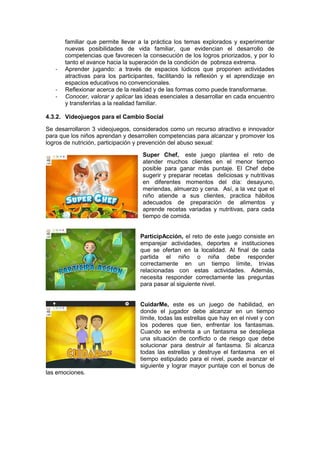 familiar que permite llevar a la práctica los temas explorados y experimentar
nuevas posibilidades de vida familiar, que evidencian el desarrollo de
competencias que favorecen la consecución de los logros priorizados, y por lo
tanto el avance hacia la superación de la condición de pobreza extrema.
- Aprender jugando: a través de espacios lúdicos que proponen actividades
atractivas para los participantes, facilitando la reflexión y el aprendizaje en
espacios educativos no convencionales.
- Reflexionar acerca de la realidad y de las formas como puede transformarse.
- Conocer, valorar y aplicar las ideas esenciales a desarrollar en cada encuentro
y transferirlas a la realidad familiar.
4.3.2. Videojuegos para el Cambio Social
Se desarrollaron 3 videojuegos, considerados como un recurso atractivo e innovador
para que los niños aprendan y desarrollen competencias para alcanzar y promover los
logros de nutrición, participación y prevención del abuso sexual:
Super Chef, este juego plantea el reto de
atender muchos clientes en el menor tiempo
posible para ganar más puntaje. El Chef debe
sugerir y preparar recetas deliciosas y nutritivas
en diferentes momentos del día: desayuno,
meriendas, almuerzo y cena. Así, a la vez que el
niño atiende a sus clientes, practica hábitos
adecuados de preparación de alimentos y
aprende recetas variadas y nutritivas, para cada
tiempo de comida.
ParticipAcción, el reto de este juego consiste en
emparejar actividades, deportes e instituciones
que se ofertan en la localidad. Al final de cada
partida el niño o niña debe responder
correctamente en un tiempo límite, trivias
relacionadas con estas actividades. Además,
necesita responder correctamente las preguntas
para pasar al siguiente nivel.
CuidarMe, este es un juego de habilidad, en
donde el jugador debe alcanzar en un tiempo
límite, todas las estrellas que hay en el nivel y con
los poderes que tien, enfrentar los fantasmas.
Cuando se enfrenta a un fantasma se despliega
una situación de conflicto o de riesgo que debe
solucionar para destruir al fantasma. Si alcanza
todas las estrellas y destruye el fantasma en el
tiempo estipulado para el nivel, puede avanzar el
siguiente y lograr mayor puntaje con el bonus de
las emociones.
 