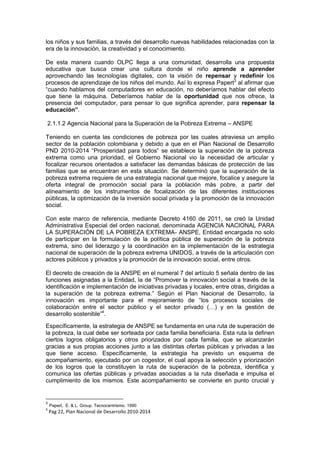 los niños y sus familias, a través del desarrollo nuevas habilidades relacionadas con la
era de la innovación, la creatividad y el conocimiento.
De esta manera cuando OLPC llega a una comunidad, desarrolla una propuesta
educativa que busca crear una cultura donde el niño aprende a aprender
aprovechando las tecnologías digitales, con la visión de repensar y redefinir los
procesos de aprendizaje de los niños del mundo. Así lo expresa Papert3
al afirmar que
“cuando hablamos del computadores en educación, no deberíamos hablar del efecto
que tiene la máquina. Deberíamos hablar de la oportunidad que nos ofrece, la
presencia del computador, para pensar lo que significa aprender, para repensar la
educación”.
2.1.1.2 Agencia Nacional para la Superación de la Pobreza Extrema – ANSPE
Teniendo en cuenta las condiciones de pobreza por las cuales atraviesa un amplio
sector de la población colombiana y debido a que en el Plan Nacional de Desarrollo
PND 2010-2014 “Prosperidad para todos” se establece la superación de la pobreza
extrema como una prioridad, el Gobierno Nacional vio la necesidad de articular y
focalizar recursos orientados a satisfacer las demandas básicas de protección de las
familias que se encuentran en esta situación. Se determinó que la superación de la
pobreza extrema requiere de una estrategia nacional que mejore, focalice y asegure la
oferta integral de promoción social para la población más pobre, a partir del
alineamiento de los instrumentos de focalización de las diferentes instituciones
públicas, la optimización de la inversión social privada y la promoción de la innovación
social.
Con este marco de referencia, mediante Decreto 4160 de 2011, se creó la Unidad
Administrativa Especial del orden nacional, denominada AGENCIA NACIONAL PARA
LA SUPERACIÓN DE LA POBREZA EXTREMA- ANSPE, Entidad encargada no solo
de participar en la formulación de la política pública de superación de la pobreza
extrema, sino del liderazgo y la coordinación en la implementación de la estrategia
nacional de superación de la pobreza extrema UNIDOS, a través de la articulación con
actores públicos y privados y la promoción de la innovación social, entre otros.
El decreto de creación de la ANSPE en el numeral 7 del artículo 5 señala dentro de las
funciones asignadas a la Entidad, la de “Promover la innovación social a través de la
identificación e implementación de iniciativas privadas y locales, entre otras, dirigidas a
la superación de la pobreza extrema.” Según el Plan Nacional de Desarrollo, la
innovación es importante para el mejoramiento de “los procesos sociales de
colaboración entre el sector público y el sector privado (…) y en la gestión de
desarrollo sostenible”4
.
Específicamente, la estrategia de ANSPE se fundamenta en una ruta de superación de
la pobreza, la cual debe ser sorteada por cada familia beneficiaria. Esta ruta la definen
ciertos logros obligatorios y otros priorizados por cada familia, que se alcanzarán
gracias a sus propias acciones junto a las distintas ofertas públicas y privadas a las
que tiene acceso. Específicamente, la estrategia ha previsto un esquema de
acompañamiento, ejecutado por un cogestor, el cual apoya la selección y priorización
de los logros que la constituyen la ruta de superación de la pobreza, identifica y
comunica las ofertas públicas y privadas asociadas a la ruta diseñada e impulsa el
cumplimiento de los mismos. Este acompañamiento se convierte en punto crucial y
3
Papert, E. & L. Group. Tecnocentrismo. 1990
4
Pag 22, Plan Nacional de Desarrollo 2010-2014
 