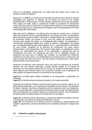 crítico de la estrategia. Actualmente, se brinda cada dos meses con la visita a la
familia por parte del cogestor5
.
Ahora bien, La ANSPE y su Dirección de Innovación Social buscan y ponen en marcha
estrategias que optimicen el alcance de los logros por parte de las familias
pertenecientes a la Red Unidos. En este contexto encuentra como uno de sus aliados,
One Laptop per Child, dada su experiencia mundial en proyectos de intervención
social, para la puesta en marcha de un proyecto piloto basado en una metodología de
trabajo que haga uso de herramientas tecnológicas, para ser apropiadas por los niños
y las familias de la Red Unidos.
Bajo este marco, establecen una alianza para la puesta en marcha de un proyecto
piloto de innovación social a ser desarrollado en el municipio de Chía, Cundinamarca.
Esta intervención busca el diseño, desarrollo e implementación de un proyecto piloto
de Innovación Social, que asume al niño como eje central del proceso y busca
formarlo como agente de cambio. La metodología está mediada por dispositivos y
herramientas tecnológicas (laptop XO, acceso a internet y videojuegos). Se espera
que su implementación) genere repercusiones en los comportamientos y decisiones
de cada familia, incidiendo en la dinámica de consecución de cuatro logros,
pertenecientes a dos dimensiones. Para priorizar tales logros, se establecieron como
criterios, (a) potencialidad del aporte de los videojuegos y aplicaciones para el
cumplimiento del logro; (b) pertinencia del logro con la estrategia Unidos; (c)
pertinencia del logro para la realidad del municipio; (d) posibilidad de evidenciar
resultados en el corto plazo y (e) independencia de terceros para la consecución del
logro por parte del niño o de la niña. De esta manera se seleccionaron cuatro logros
pertenecientes a dos dimensiones:
Dimensión de Nutrición: esta dimensión busca que todos los miembros de la familia
cuenten con una nutrición adecuada y tengan buenos hábitos en el manejo de
alimentos. Los tres logros básicos (LB) en los que se evidencia la dimensión tienen
como objetivo que la familia mejore sus condiciones nutrición. Con la realización de
este proyecto se espera el aporte a la consecución de dos logros:
Logro 21 “La familia aplica hábitos saludables en la manipulación y preparación de
alimentos”.
Logro 22 “La familia consume alimentos variados y de manera saludable”
Dimensión de Dinámica Familiar: Esta dimensión busca que la familia cuente con un
tejido familiar fortalecido y con mecanismos saludables de convivencia y de expresión
de afecto. Además, reconoce la importancia de las relaciones entre sus integrantes,
para su propio desarrollo. La dimensión de dinámica familiar cuenta con logros básicos
(LB) que pretenden que la familia mejore sus condiciones nutrición. Con la realización
de este proyecto se espera aportar a la consecución de dos logros:
Logro 35 “La familia accede a información y servicios de detección temprana, atención
y recuperación de víctimas de violencia intrafamiliar y sexual”.
Logro 36 “Los miembros de la familia conocen los espacios y oportunidades para
acceder a programas y servicios disponibles en su localidad y participan en algunos de
ellos”.
2.2. Población y objetivo del proyecto
 