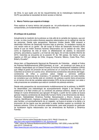 de Chía, lo que suple uno de los requerimientos de la metodología tradicional de
OLPC que plantea la necesidad de tener acceso a Internet.
3. Marco Teórico que soporta el trabajo
Para explicar el marco teórico del proyecto se irá profundizando en sus principales
componentes y la fundamentación teórica de cada uno.
El enfoque de la pobreza
Actualmente la medición de la pobreza va más allá de la variable de ingresos, que por
sí sola no dice mucho sobre diversos aspectos relacionados con la calidad de vida de
las personas. Desde esta perspectiva, Naciones Unidas desde 1990 empezó a
desarrollar Informes de Desarrollo Humano bajo la premisa: “la verdadera riqueza de
una nación está en su gente”. De allí surge el Índice de Desarrollo Humano (IDH)
desde el que se miden diversos factores relacionados con la calidad de vida, tales
como la esperanza de vida al nacer, la alfabetización de adultos, la educación
primaria, secundaria y superior, y el nivel de vida digno. En el más reciente informe de
2013, Colombia se encuentra en la posición 91 de 186 países. De hecho, el país
registra un IDH por debajo de Chile, Uruguay, Panamá, México, Costa Rica, Perú,
Brasil y Ecuador7
.
Ahora bien, el Departamento Nacional de Planeación de Colombia, adaptó el Índice
de Pobreza Multidimensional (IPM-Colombia), el cual , se construyó con base en el
indicador desarrollado por el Oxford Poverty & Human Development Initialitive (OPHI)
que refleja el grado de privación de las personas en un conjunto de dimensiones. En
Colombia se tuvieron en cuenta cinco dimensiones (condiciones educativas del hogar,
condiciones de niñez y juventud, salud, trabajo y servicios públicos
domiciliarios/condiciones de la vivienda) y 15 variables8
. De acuerdo con esta medida,
se considera que una familia está en condición de pobreza cuando tiene privaciones
en al menos cinco de las variables seleccionadas (33% de las privaciones); con siete o
más privaciones se considera que está en condición de pobreza extrema.
Desde esta perspectiva de reconocimiento multidimensional de la pobreza, la ANSPE
ha desarrollado una metodología de acompañamiento dirigida a las familias que
pertenecen a la Red Unidos por su condición de pobreza extrema, desde la cual se
trabaja en nueve dimensiones que agrupan 45 logros, a partir de los cuales se busca
generar mejores condiciones de desarrollo humano frente a las dimensiones de Salud,
Nutrición, Habitabilidad, Dinámica Familiar, Bancarización y Ahorro, Acceso a la
Justicia, Identificación, Ingresos y trabajo, Educación y Alfabetización. A través de un
plan familiar y el acompañamiento de un cogestor, se busca el acceso a la oferta y la
promoción de los logros que les permitirán a estas familias superar su condición de
pobreza extrema. Como se mencionó anteriormente, para este proyecto en particular
se focalizaron logros relacionados con las dimensiones de Nutrición y Dinámica
Familiar.
7
Resumen Informe sobre Desarrollo Humano 2013. PNUD. Extraído de:
http://hdr.undp.org/en/media/HDR2013_ES_Summary.pdf
8
DNP. Índice de Pobreza Multidimensional (IPM-Colombia) 1997-2008 y meta del PND
para 20141. Extraído de:
https://www.dnp.gov.co/LinkClick.aspx?fileticket=sxarqTMWtRI%3D&tabid=108
 