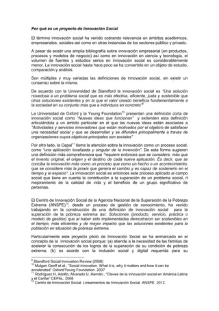 Por qué es un proyecto de Innovación Social
El término innovación social ha venido cobrando relevancia en ámbitos académicos,
empresariales, sociales así como en otras instancias de los sectores público y privado.
A pesar de existir una amplia bibliografía sobre innovación empresarial (en productos,
procesos y modelos de negocio) así como en innovación en ciencia y tecnología, el
volumen de fuentes y estudios serios en innovación social es considerablemente
menor. La innovación social hasta hace poco se ha convertido en un objeto de estudio,
comparación y análisis.
Son múltiples y muy variadas las definiciones de innovación social, sin existir un
consenso sobre la misma.
De acuerdo con la Universidad de Standford la innovación social es “Una solución
novedosa a un problema social que es más efectiva, eficiente, justa y sostenible que
otras soluciones existentes y en la que el valor creado beneficia fundamentalmente a
la sociedad en su conjunto más que a individuos en concreto”9
La Universidad de Oxford y la Young Foundation10
presentan una definición corta de
innovación social como “Nuevas ideas que funcionan” y extienden esta definición
articulándola a un ámbito particular en el que las nuevas ideas están asociadas a
“Actividades y servicios innovadores que están motivados por el objetivo de satisfacer
una necesidad social y que se desarrollan y se difunden principalmente a través de
organizaciones cuyos objetivos principales son sociales”
Por otro lado, la Cepal11
llama la atención sobre la innovación como un proceso social,
como “una aplicación localizada y singular de la invención”. De esta forma sugieren
una definición más comprehensiva que “requiere entonces que se considere, más que
el invento original, el origen y el destino de cada nueva aplicación. Es decir, que se
conciba la innovación más como un proceso que como un hecho o un acontecimiento;
que se considere más la praxis que genera el cambio y es capaz de sostenerlo en el
tiempo y el espacio”. La innovación social es entonces este proceso aplicado al campo
social que tiene en cuenta la contribución a la superación de un problema social, rl
mejoramiento de la calidad de vida y el beneficio de un grupo significativo de
personas.
El Centro de Innovación Social de la Agencia Nacional de la Superación de la Pobreza
Extrema (ANSPE)12
, desde un proceso de gestión de conocimiento, ha venido
trabajando en la construcción de una definición de innovación social para la
superación de la pobreza extrema así: Soluciones (producto, servicio, práctica o
modelo de gestión) que al haber sido implementadas demostraron ser sostenibles en
el tiempo, más eficientes y de mayor impacto que las soluciones existentes para la
población en situación de pobreza extrema.
Particularmente este proyecto piloto de Innovación Social se ha enmarcado en el
concepto de la innovación social porque: (a) atiende a la necesidad de las familias de
acelerar la consecución de los logros de la superación de su condición de pobreza
extrema; (b) es acorde con la inclusión social y digital requerida para su
9
Standford Social Innovation Review (2008)
10
Mulgan Geoff et al., “Social innovation. What it is, why it matters and how it can be
accelerated” Oxford/Young Foundation. 2007
11
Rodríguez H, Adolfo; Alvarado U, Hernán., “Claves de la innovación social en América Latina
y el Caribe” CEPAL. 2008
12
Centro de Innovación Social. Lineamientos de Innovación Social. ANSPE. 2012.
 