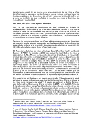 transformación social; (c) se centra en su empoderamiento de los niños y niñas
beneficiarios como agentes de cambio; lo que se espera, redunde en el alcance de los
logros priorizados en las dimensiones de nutrición y dinámica familiar; (d) incluye un
proceso de medición de sus resultados e impactos con miras a determinar su
replicabilidad y escalabilidad.
Los niños y las niñas como agentes de cambio
Una de las características primordiales de este proyecto es enfocar el
empoderamiento de los niños y las niñas como agentes de cambio, lo que implica
resaltar el papel de los ciudadanos más pequeños para influenciar en la toma de
decisiones, proponer transformaciones y generar círculos virtuosos, que les permitan
desde su infancia tener actitudes, creencias, comportamientos y habilidades para la
construcción de un proyecto de vida diferente.
Respecto del empoderamiento de los niños y adolescentes como agentes de cambio
es necesario resaltar algunas experiencias significativas producto de investigaciones
desarrolladas en torno a la promoción de programas de salud para la prevención del
VIH SIDA y la malaria, a cargo de los niños y los jóvenes.
El Proyecto La Salud de los Niños y Ecología Social (The Child Health and Social
Ecology -CHASE)13
fue iniciado en 2003 para evaluar la efectividad de los niños y
adolescentes de 10 a 14 años como agentes de cambio. El objetivo de la intervención
era que los adolescentes jóvenes planificaran y ejecutaran acciones de promoción de
la salud para educar a sus comunidades y alentarlos a tomar medidas, reducir los
riesgos y combatir el estigma hacia el VIH / SIDA. El programa se basó en la
integración de las teorías de la capacidad humana, la acción comunicativa y el
aprendizaje social. El teatro fue seleccionado como una forma innovadora e
interactiva para que los adolescentes adquiriesen conocimientos sobre el VIH / SIDA y
para que los miembros de la comunidad participaran abiertamente en espectáculos
públicos y en las discusiones sobre este tema. Los resultados indican que los
adolescentes pueden efectivamente abrir los canales públicos de comunicación con
los adultos y aumentar su sensibilidad hacia el impacto de la pandemia del VIH / SIDA.
Otra experiencia significativa es un estudio denominado, “Educación para la salud
participativa basada en la escuela para el control de la malaria en Ghana: involucrar a
los niños como mensajeros de salud”14
. El estudio se realizó en el Distrito Dangme-
este de la región del Gran Accra, Ghana, entre julio de 2007 y junio de 2008. Niños de
3-5 grado desarrollaron campañas utilizando diferentes métodos como la entrega de
boletines y carteleras informativas, actividades recreativas, canciones, obras de teatro
y recitales de poesía, en las que se explicaban formas de prevenir las malaria como el
uso de mosquiteros e insecticidas. Como resultado de la intervención, se contribuyó a
la disminución de la malaria en los niños; así mismo, hubo un impacto positivo en los
13
Norifumi Kamo, Mary Carlson, Robert T. Brennan , and Felton Earls. Young Citizens as
Health Agents: Use of Drama in Promoting Community Efficacy for HIV/AIDS.
http://www.ncbi.nlm.nih.gov/pmc/articles/PMC2376901/?tool=pubmed
14
Irene Ayi, Daisuke Nonaka, Josiah K Adjovu, Shigeki Hanafusa, Masamine Jimba, Kwabena
M Bosompem, Tetsuya Mizoue, Tsutomu Takeuchi, Daniel A Boakye, and Jun Kobayashi.
School-based participatory health education for malaria control in Ghana: engaging children as
health messengers. Extraido de:
http://www.ncbi.nlm.nih.gov/pmc/articles/PMC2865503/?tool=pubmed
 