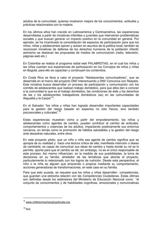 adultos de la comunidad, quienes mostraron mejora de los conocimientos, actitudes y
prácticas relacionados con la malaria.
En los últimos años han crecido en Latinoamérica y Centroamérica, las experiencias
desarrolladas a partir de iniciativas infantiles o juveniles que intervienen problemáticas
sociales y que buscan generar un impacto positivo en la comunidad en general. Por
ejemplo, se ha incentivado la consolidación de espacios de participación para que los
niños, niñas y adolescentes opinen y actúen en asuntos de la política local, también se
reconocen iniciativas de defensa de los derechos humanos de la población infantil;
asimismo se destacan las propuestas de medios de comunicación (radio, televisión,
páginas web etc.)
En Colombia se realiza el programa radial web PALABROTAS, en el cual los niños y
las niñas cuentan sus experiencias de participación en los Concejos de niños y niñas
en Bogotá; para ello se capacitan y construyen los contenidos.
En Costa Rica se lleva a cabo el proyecto “Adolescentes comunicadores”, que se
desarrolla en el marco del proyecto DNI/ Interactuando y DNI/ Comunica con Respeto.
Esta iniciativa busca desarrollar un proceso de participación y comunicación con los
comités de adolescentes que realizan trabajo doméstico, para que ellos den a conocer
a la comunidad lo que es el trabajo doméstico, las condiciones de éste y los derechos
de las y los adolescentes trabajadores domésticos (as) en las comunidades de
Alajuelita y la Carpio”15
.
En el Salvador “los niños y niñas han logrado desarrollar importantes capacidades
para la gestión del riesgo basado en aspectos no sólo físicos, sino también
psicosociales y culturales”.16
Estas experiencias muestran cómo a partir del empoderamiento, los niños y
adolescentes como agentes de cambio, pueden contribuir al cambio de actitudes,
comportamientos y creencias de los adultos, impactando positivamente sus entornos
cercanos, en temas como la promoción de hábitos saludables y la gestión del riesgo
ante desastres naturales, entre otros.
En este proyecto piloto, que un niño o niña sea agente de cambio significa que se
apropia de su realidad y hace una lectura crítica de ella; manifiesta intención o deseo
de cambiarla, es capaz de comunicar sus ideas de cambio y hasta donde su rol se lo
permite, aporta para que el cambio se dé; sin embargo, no es el único responsable de
este proceso. Así mismo influencian, en la medida de sus posibilidades, la toma de
decisiones en su familia, alrededor de las temáticas que aborda el proyecto,
particularmente lo relacionado con los logros de nutrición. Desde esta perspectiva, el
niño o la niña es alguien que emprende o propicia mediante su comportamiento,
acciones generadoras de transformaciones, en este caso en su familia.
Para que esto suceda, se requiere que los niños y niñas desarrollen competencias,
que guardan una estrecha relación con las Competencias Ciudadanas. Estas últimas
son definidas desde los estándares del Ministerio de Educación Nacional como “el
conjunto de conocimientos y de habilidades cognitivas, emocionales y comunicativas
15
www.childreninachangingclimate.org
16
Ibid.
 