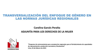 TRANSVERSALIZACIÓN DEL ENFOQUE DE GÉNERO EN
LAS NORMAS JURÍDICAS REGIONALES
Carolina Garcés Peralta
ADJUNTÍA PARA LOS DERECHOS DE LA MUJER
“Programa de entrenamiento para consejero/as regionales para el fortalecimiento de capacidades
de representación, producción normativa y fiscalización”
Lima, 25 de febrero de 2015
 