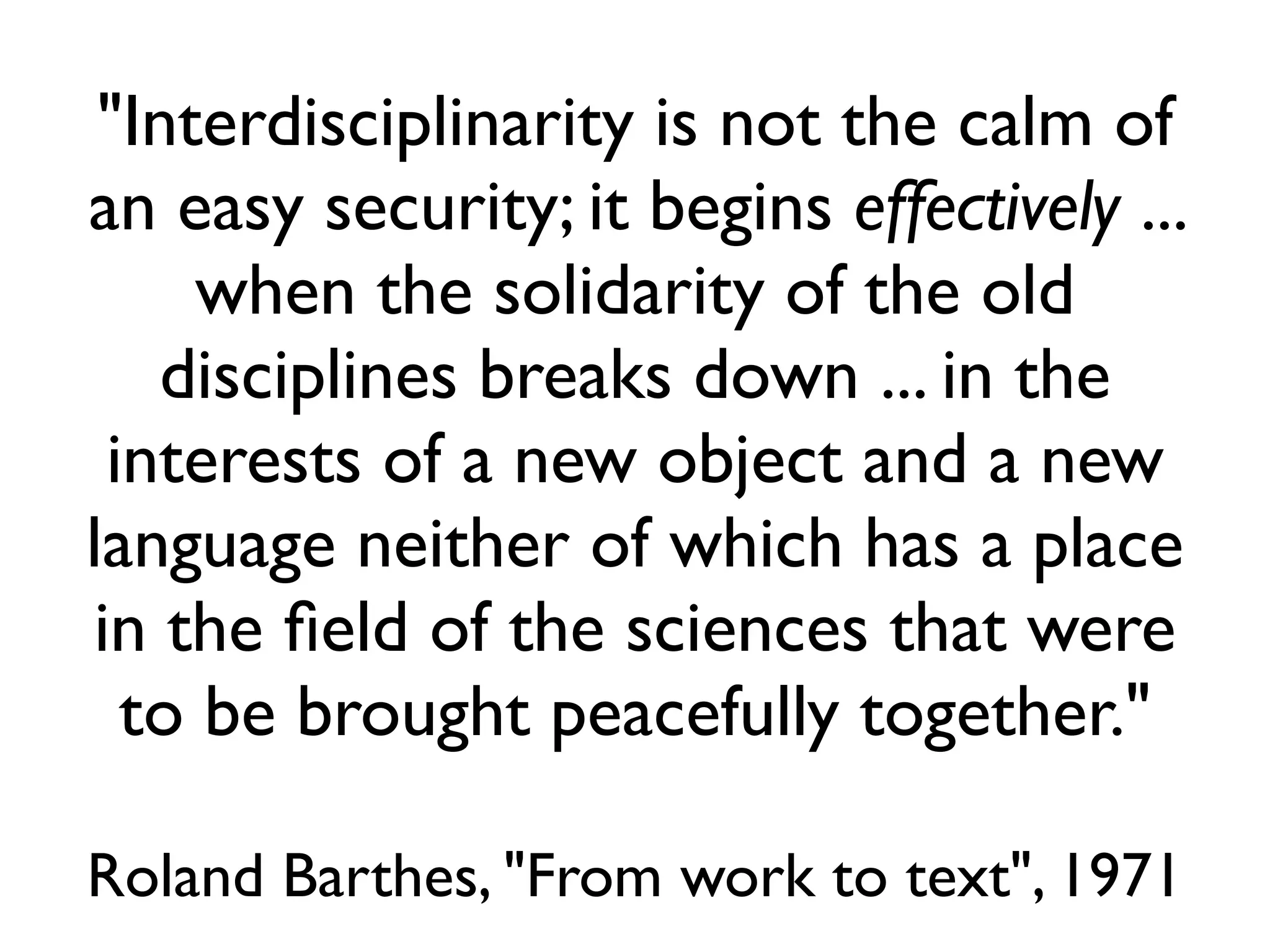 "Interdisciplinarity is not the calm of
an easy security; it begins effectively ...
     when the solidarity of the old
   disciplines breaks down ... in the
 interests of a new object and a new
language neither of which has a place
in the ﬁeld of the sciences that were
  to be brought peacefully together."

Roland Barthes, "From work to text", 1971
 