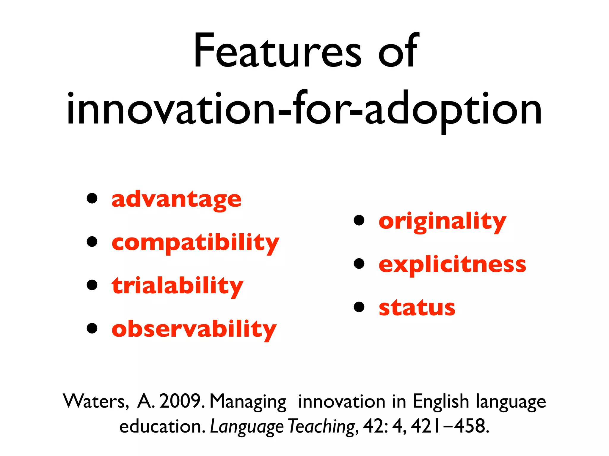 Features of
innovation-for-adoption
  • advantage
                                 • originality
  • compatibility
                                 • explicitness
  • trialability
                                 • status
  • observability
Waters, A. 2009. Managing innovation in English language
     education. Language Teaching, 42: 4, 421-458.
 
