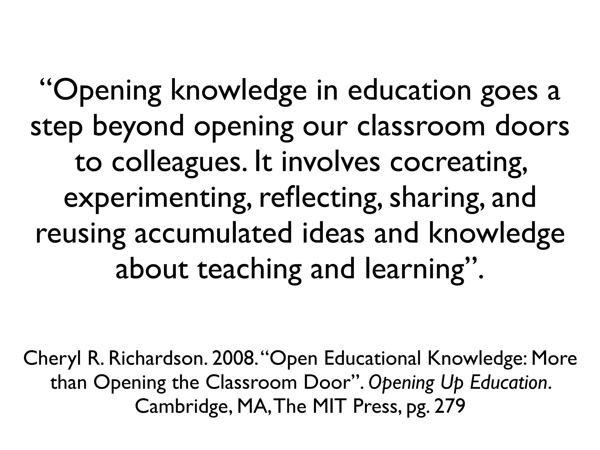 “Opening knowledge in education goes a
step beyond opening our classroom doors
    to colleagues. It involves cocreating,
   experimenting, reﬂecting, sharing, and
reusing accumulated ideas and knowledge
       about teaching and learning”.

Cheryl R. Richardson. 2008. “Open Educational Knowledge: More
  than Opening the Classroom Door”. Opening Up Education.
             Cambridge, MA, The MIT Press, pg. 279
 