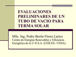 EVALUACIONES PRELIMINARES DE UN TUBO DE VACIO PARA TERMA SOLAR   MSc. Ing. Pedro Bertín Flores Larico  Centro de Energías Renovables y Eficiencia Energética de la U.N.S.A. (CER-EE- UNSA) 