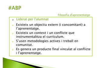 Existeix un objectiu extern (i concomitant) a
l’aprenentatge.
Existeix un context i un conflicte que
instrumentalitza el currículum.
S’usen metodologies actives i coneixement en
comunitat.
Es genera un producte final vinculat al conflicte
i l’aprenentatge.
 