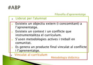 Existeix un objectiu extern (i concomitant) a
l’aprenentatge.
Existeix un context i un conflicte que
instrumentalitza el currículum.
S’usen metodologies actives i treball en
comunitat.
Es genera un producte final vinculat al conflicte
i l’aprenentatge.
Liderat per l'alumnat
Filosofia d'aprenentatge
 