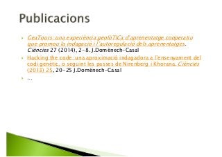 GeaTours: una experiència geolòTICa d’aprenentatge cooperatiu
que promou la indagació i l’autoregulació dels aprenentatges.
Ciències 27 (2014), 2-8. J.Domènech-Casal
Hacking the code: una aproximació indagadora a l’ensenyament del
codi genètic, o seguint les passes de Nirenberg i Khorana. Ciències
(2013) 25, 20-25 J.Domènech-Casal
…
 
