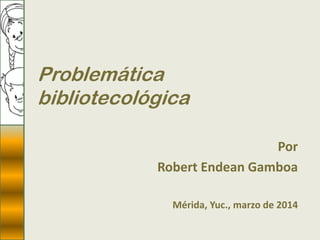 Problemática
bibliotecológica
Por
Robert Endean Gamboa
Mérida, Yuc., marzo de 2014
 