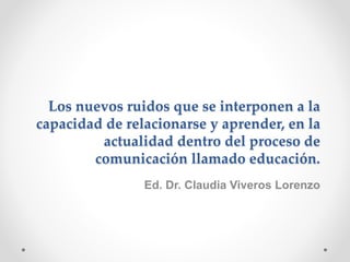 Los nuevos ruidos que se interponen a la
capacidad de relacionarse y aprender, en la
actualidad dentro del proceso de
comunicación llamado educación.
Ed. Dr. Claudia Viveros Lorenzo
 