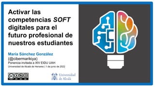 Activar las
competencias SOFT
digitales para el
futuro profesional de
nuestros estudiantes
María Sánchez González
(@cibermarikiya)
Ponencia invitada a XIV EIDU UAH
Universidad de Alcalá de Henares | 1 de junio de 2022
 