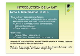 INTRODUCCIÓN DE LA UdT
Tarea 1. Identificamos la UdT.
 Para motivar y establecer significados.
     Se presenta como una herramienta de motivación.
     Para establecer relaciones con otras disciplinas.
     Ofrecer al alumnado puentes con la realidad.
     Estimular la creatividad.
     Puede se un texto, dibujo…..

 Elementos:
     Portada ( título , escenario…)
     Entrada ( texto, imagen, mapa conceptual…)

  Elección del título. Responde a las intenciones de despertar el interés y curiosidad
del alumnado desde el contraste y lo diferente

  Selección de escenarios. También es un elemento de motivación. Quiere aprovechar
la situación creada real para dar sentido a los aprendizajes.
 