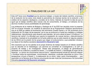 A. FINALIDAD DE LA UdT

Esta UdT tiene como finalidad que los alumnos trabajen, a través del método científico, el proceso
de la evolución de los seres vivos desde la panorámica de diversas teorías de la evolución y del
análisis de los aspectos ideológicos y sociales de la misma. Además de trasmitir la idea de que al
igual que el trabajo científico abre nuevas vías de conocimiento, el trabajo y el esfuerzo de los
alumnos moviliza nuevas posibilidades de aprendizaje.
Los profesores de la materia de Biología y Geología de 4º de ESO han decidido incluir la presente
UdT en el tercer trimestre, sin modificar la estructura de la Programación Didáctica aprovechando
que en el 2009 se celebra el bicentenario del nacimiento Charles Darwin y el 150 aniversario de la
publicación de “El origen de las especies” por lo que se producirá un fuerte eco mediático y múltiples
celebraciones. Aprovechando esta situación para plantear, tal como alude la tarea 0 (Cineforum “La
herencia del viento”), la dificultad que supone la aceptación de nuevas teorías y descubrimientos
científicos, ilustrado en la actualidad con la fuerte polémica que se está creando en algunos estados
de los EEUU por la presión de los grupos que niegan el evolucionismo y que pretenden introducir
sus ideas en los diseños escolares (escenario1) ( Escenario real)
Otro escenario que se nos plantea es la propia dinámica de trabajo basada en el método científico
que se describe en la metodología. Los alumnos se convierten en investigadores y la UdT en
proyecto de trabajo y de investigación. Desde esta perspectiva, el trabajo de generalización
planteado en la undécima y duodécima tareas ( “La batalla de Oxford” y “Del Beagle al origen de las
especies : un camino de conocimiento hacia el futuro”, respectivamente) donde los alumnos integran
y movilizan todos los aprendizajes, conocimientos, destrezas y actitudes adquiridas en torno a dos
perspectivas: el jucio a Darwin, y la elaboración de un cómic, video, guión cinematográfico...., que
expondrán en la Semana de la Ciencia comunicando de este modo las conclusiones a la Comunidad
Educativa.(escenario 2)( Escenario simulado)
 