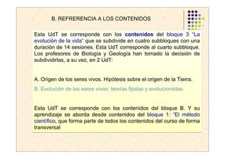 B. REFRERENCIA A LOS CONTENIDOS

Esta UdT se corresponde con los contenidos del bloque 3 “La
evolución de la vida” que se subdivide en cuatro subbloques con una
duración de 14 sesiones. Esta UdT corresponde al cuarto subbloque.
Los profesores de Biología y Geología han tomado la decisión de
subdividirlas, a su vez, en 2 UdT:


A. Origen de los seres vivos. Hipótesis sobre el origen de la Tierra.
B. Evolución de los seres vivos: teorías fijistas y evolucionistas.


Esta UdT se corresponde con los contenidos del bloque B. Y su
aprendizaje se aborda desde contenidos del bloque 1: “El método
científico, que forma parte de todos los contenidos del curso de forma
transversal
 