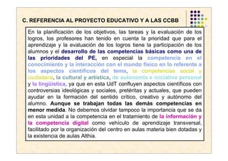 C. REFERENCIA AL PROYECTO EDUCATIVO Y A LAS CCBB

 En la planificación de los objetivos, las tareas y la evaluación de los
 logros, los profesores han tenido en cuenta la prioridad que para el
 aprendizaje y la evaluación de los logros tiene la participación de los
 alumnos y el desarrollo de las competencias básicas como una de
 las prioridades del PE, en especial la competencia en el
 conocimiento y la interacción con el mundo físico en lo referente a
 los aspectos científicos del tema, la competencias social y
 ciudadana, la cultural y artística, de autonomía e iniciativa personal
 y la lingüística, ya que en esta UdT confluyen aspectos científicos con
 controversias ideológicas y sociales, pretéritas y actuales, que pueden
 ayudar en la formación del sentido crítico, creativo y autónomo del
 alumno. Aunque se trabajan todas las demás competencias en
 menor medida. No debemos olvidar tampoco la importancia que se da
 en esta unidad a la competencia en el tratamiento de la información y
 la competencia digital como vehículo de aprendizaje transversal,
 facilitado por la organización del centro en aulas materia bien dotadas y
 la existencia de aulas Althia.
 