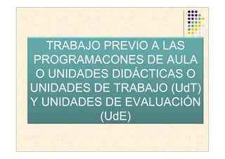 TRABAJO PREVIO A LAS
PROGRAMACONES DE AULA
 O UNIDADES DIDÁCTICAS O
UNIDADES DE TRABAJO (UdT)
Y UNIDADES DE EVALUACIÓN
          (UdE)
 