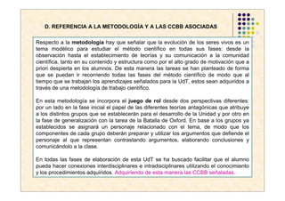 D. REFERENCIA A LA METODOLOGÍA Y A LAS CCBB ASOCIADAS

Respecto a la metodología hay que señalar que la evolución de los seres vivos es un
tema modélico para estudiar el método científico en todas sus fases: desde la
observación hasta el establecimiento de teorías y su comunicación a la comunidad
científica, tanto en su contenido y estructura como por el alto grado de motivación que a
priori despierta en los alumnos. De esta manera las tareas se han planteado de forma
que se puedan ir recorriendo todas las fases del método científico de modo que al
tiempo que se trabajan los aprendizajes señalados para la UdT, estos sean adquiridos a
través de una metodología de trabajo científico.

En esta metodología se incorpora el juego de rol desde dos perspectivas diferentes:
por un lado en la fase inicial el papel de las diferentes teorías antagónicas que atribuye
a los distintos grupos que se establecerán para el desarrollo de la Unidad y por otro en
la fase de generalización con la tarea de la Batalla de Oxford. En base a los grupos ya
establecidos se asignará un personaje relacionado con el tema, de modo que los
componentes de cada grupo deberán preparar y utilizar los argumentos que defiende el
personaje al que representan contrastando argumentos, elaborando conclusiones y
comunicándolo a la clase.

En todas las fases de elaboración de esta UdT se ha buscado facilitar que el alumno
pueda hacer conexiones interdisciplinares e intradisciplinares utilizando el conocimiento
y los procedimientos adquiridos. Adquiriendo de esta manera las CCBB señaladas.
 