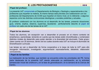 E. LOS PROTAGONISTAS
•Papel del profesor.
La presente UdT compromete al Departamento de Biología y Geología y especialmente a los
profesores que imparten la materia. Al mismo tiempo esta prevista una colaboración con los
profesores del Departamento de CCSS que imparten el mismo nivel, en lo referente a algunos
aspectos como las distintas controversias ideológicas y sociales pretéritas y actuales.
El profesor colaborará con los alumnos en el desarrollo de las tareas, presenta situaciones,
guía, orienta, explica, observa, supervisa...Quedando perfectamente descrito el papel del
profesor en cada una de las tareas de la UdT

•Papel de los alumnos
Todos los alumnos, sin excepción van a desarrollar el proceso en el mismo contexto de
enseñanza y aprendizaje, teniendo en cuenta que las tareas están diversificadas y contemplan
distintos niveles de desarrollo para poder atender a la diversidad del alumnado. Cada grupo-
clase cuenta con 25 alumnos, dentro de los cuales durante esta UdT se incluye el alumnado de
Diversificación curricular.
Las tareas se van a desarrollar de forma cooperativa a lo largo de toda la UdT para ello
recogerán información, investigarán, argumentarán razonadamente, debatirán, elaborarán
conclusiones...
•.Papel de las familias
La implicación de las familias, que también se encuentra entre las prioridades del PE, forma
parte destacada de la presente UdT siendo adecuada su participación, en la actividad
extraescolar inicial del cineforum y en la fase de generalización, en la semana de la Ciencia del
Centro.
 