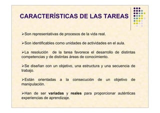 CARACTERÍSTICAS DE LAS TAREAS

 Son representativas de procesos de la vida real.

 Son identificables como unidades de actividades en el aula.

  La resolución de la tarea favorece el desarrollo de distintas
competencias y de distintas áreas de conocimiento.

  Se diseñan con un objetivo, una estructura y una secuencia de
trabajo.

 Están orientadas    a   la   consecución   de      un   objetivo   de
manipulación.

 Han de ser variadas y reales para proporcionar auténticas
experiencias de aprendizaje.
 