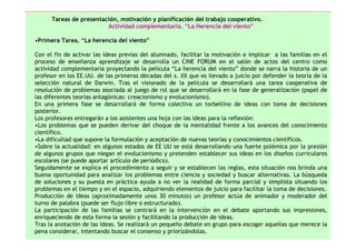 Tareas de presentación, motivación y planificación del trabajo cooperativo.
                         Actividad complementaria. “La Herencia del viento”

•Primera Tarea. “La herencia del viento”

Con el fin de activar las ideas previas del alumnado, facilitar la motivación e implicar a las familias en el
proceso de enseñanza aprendizaje se desarrolla un CINE FORUM en el salón de actos del centro como
actividad complementaria proyectando la película “La herencia del viento” donde se narra la historia de un
profesor en los EE.UU. de las primeras décadas del s. XX que es llevado a juicio por defender la teoría de la
selección natural de Darwin. Tras el visionado de la película se desarrollará una tarea cooperativa de
resolución de problemas asociada al juego de rol que se desarrollará en la fase de generalización (papel de
las diferentes teorías antagónicas: creacionismo y evolucionismo).
En una primera fase se desarrollará de forma colectiva un torbellino de ideas con toma de decisiones
posterior.
Los profesores entregarán a los asistentes una hoja con las ideas para la reflexión:
•Los problemas que se pueden derivar del choque de la mentalidad frente a los avances del conocimiento
científico.
•La dificultad que supone la formulación y aceptación de nuevas teorías y conocimientos científicos.
•Sobre la actualidad: en algunos estados de EE UU se está desarrollando una fuerte polémica por la presión
de algunos grupos que niegan el evolucionismo y pretenden establecer sus ideas en los diseños curriculares
escolares (se puede aportar artículo de periódico).
Seguidamente se explica el procedimiento a seguir y se establecen las reglas, esta situación nos brinda una
buena oportunidad para analizar los problemas entre ciencia y sociedad y buscar alternativas. La búsqueda
de soluciones y su puesta en práctica ayuda a no ver la realidad de forma parcial y simplista situando los
problemas en el tiempo y en el espacio, adquiriendo elementos de juicio para facilitar la toma de decisiones.
Producción de ideas (aproximadamente unos 30 minutos) un profesor actúa de animador y moderador del
turno de palabra (puede ser flujo libre o estructurado).
La participación de las familias se centrará en la intervención en el debate aportando sus impresiones,
enriqueciendo de esta forma la sesión y facilitando la producción de ideas.
Tras la anotación de las ideas. Se realizará un pequeño debate en grupo para escoger aquellas que merece la
pena considerar, intentando buscar el consenso y priorizándolas.
 