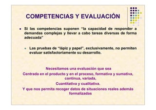 COMPETENCIAS Y EVALUACIÓN
Si las competencias suponen “la capacidad de responder a
demandas complejas y llevar a cabo tareas diversas de forma
adecuada”

   Las pruebas de “lápiz y papel”, exclusivamente, no permiten
   evaluar satisfactoriamente su desarrollo.



            Necesitamos una evaluación que sea
Centrada en el producto y en el proceso, formativa y sumativa,
                       continua, variada,
                  Cuantitativa y cualitativa.
Y que nos permita recoger datos de situaciones reales además
                          formalizadas
 