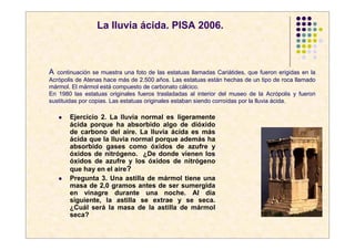 La lluvia ácida. PISA 2006.



A  continuación se muestra una foto de las estatuas llamadas Cariátides, que fueron erigidas en la
Acrópolis de Atenas hace más de 2.500 años. Las estatuas están hechas de un tipo de roca llamado
mármol. El mármol está compuesto de carbonato cálcico.
En 1980 las estatuas originales fueros trasladadas al interior del museo de la Acrópolis y fueron
sustituidas por copias. Las estatuas originales estaban siendo corroídas por la lluvia ácida.

       Ejercicio 2. La lluvia normal es ligeramente
       ácida porque ha absorbido algo de dióxido
       de carbono del aire. La lluvia ácida es más
       ácida que la lluvia normal porque además ha
       absorbido gases como óxidos de azufre y
       óxidos de nitrógeno. ¿De donde vienen los
       óxidos de azufre y los óxidos de nitrógeno
       que hay en el aire?
       Pregunta 3. Una astilla de mármol tiene una
       masa de 2,0 gramos antes de ser sumergida
       en vinagre durante una noche. Al día
       siguiente, la astilla se extrae y se seca.
       ¿Cuál será la masa de la astilla de mármol
       seca?
 