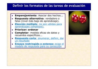 Definir los formatos de las tareas de evaluación

 Emparejamiento: Asociar dos hechos...
 Respuesta alternativa: verdadero o
 falso (nivel más bajo de aprendizaje).
 Elección múltiple: no son válidas para
 aprendizajes complejos).
 Priorizar: ordenar
 Completar: medida eficaz de datos y
 recuerdos específicos...
 Respuesta corta: enumerar, definir, dar
 un resultado
 Ensayo restringido o extenso: exige el
 modelo de respuesta para su corrección
 