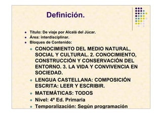 Definición.

Título: De viaje por Alcalá del Júcar.
Área: interdisciplinar.
Bloques de Contenido:
   CONOCIMIENTO DEL MEDIO NATURAL,
   SOCIAL Y CULTURAL. 2. CONOCIMIENTO,
   CONSTRUCCIÓN Y CONSERVACIÓN DEL
   ENTORNO. 3. LA VIDA Y CONVIVENCIA EN
   SOCIEDAD.
   LENGUA CASTELLANA: COMPOSICIÓN
   ESCRITA: LEER Y ESCRIBIR.
   MATEMÁTICAS: TODOS
   Nivel: 4º Ed. Primaria
   Temporalización: Según programación
 