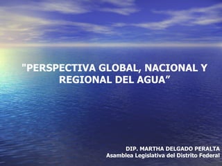 "PERSPECTIVA GLOBAL, NACIONAL Y
      REGIONAL DEL AGUA”




                   DIP. MARTHA DELGADO PERALTA
              Asamblea Legislativa del Distrito Federal
 
