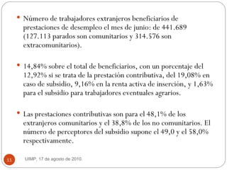 Número de trabajadores extranjeros beneficiarios de prestaciones de desempleo el mes de junio: de 441.689 (127.113 parados son comunitarios y 314.576 son extracomunitarios).  14,84% sobre el total de beneficiarios, con un porcentaje del 12,92% si se trata de la prestación contributiva, del 19,08% en caso de subsidio, 9,16% en la renta activa de inserción, y 1,63% para el subsidio para trabajadores eventuales agrarios.  Las prestaciones contributivas son para el 48,1% de los extranjeros comunitarios y el 38,8% de los no comunitarios. El número de perceptores del subsidio supone el 49,0 y el 58,0% respectivamente. UIMP, 17 de agosto de 2010.  