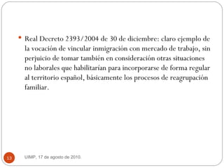 Real Decreto 2393/2004 de 30 de diciembre: claro ejemplo de la vocación de vincular inmigración con mercado de trabajo, sin perjuicio de tomar también en consideración otras situaciones no laborales que habilitarían para incorporarse de forma regular al territorio español, básicamente los procesos de reagrupación familiar. UIMP, 17 de agosto de 2010.  