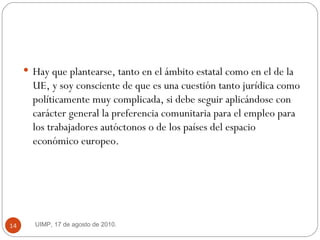 Hay que plantearse, tanto en el ámbito estatal como en el de la UE, y soy consciente de que es una cuestión tanto jurídica como políticamente muy complicada, si debe seguir aplicándose con carácter general la preferencia comunitaria para el empleo para los trabajadores autóctonos o de los países del espacio económico europeo.  UIMP, 17 de agosto de 2010.  