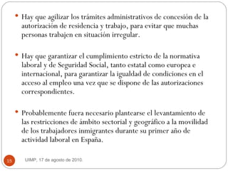 Hay que agilizar los trámites administrativos de concesión de la autorización de residencia y trabajo, para evitar que muchas personas trabajen en situación irregular.  Hay que garantizar el cumplimiento estricto de la normativa laboral y de Seguridad Social, tanto estatal como europea e internacional, para garantizar la igualdad de condiciones en el acceso al empleo una vez que se dispone de las autorizaciones correspondientes.  Probablemente fuera necesario plantearse el levantamiento de las restricciones de ámbito sectorial y geográfico a la movilidad de los trabajadores inmigrantes durante su primer año de actividad laboral en España.  UIMP, 17 de agosto de 2010.  